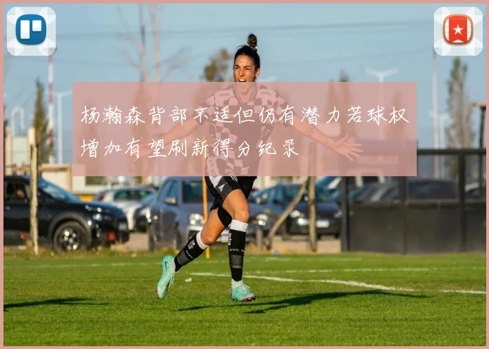 杨瀚森背部不适但仍有潜力若球权增加有望刷新得分纪录