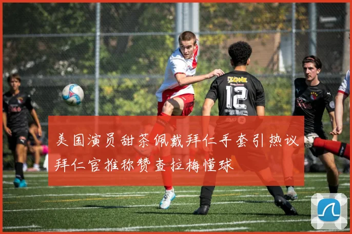 美国演员甜茶佩戴拜仁手套引热议拜仁官推称赞查拉梅懂球