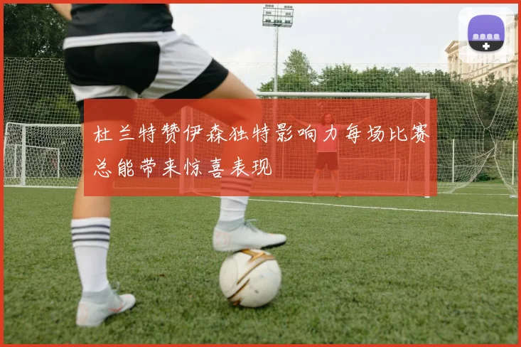 杜兰特赞伊森独特影响力每场比赛总能带来惊喜表现