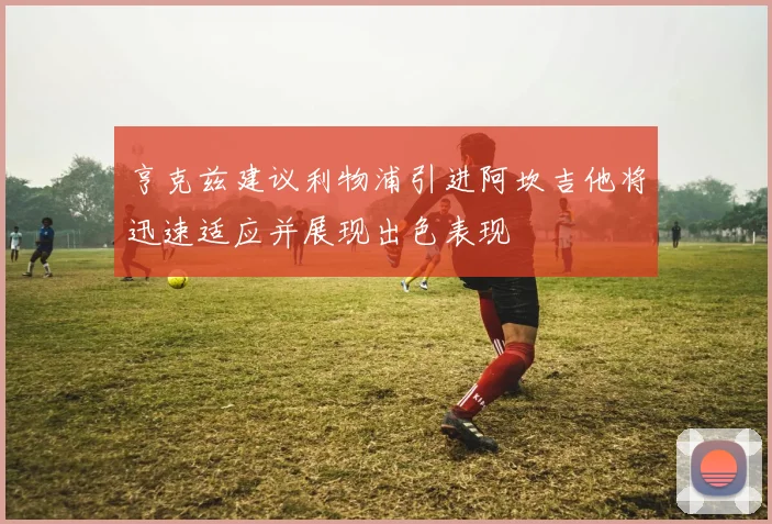 亨克兹建议利物浦引进阿坎吉他将迅速适应并展现出色表现