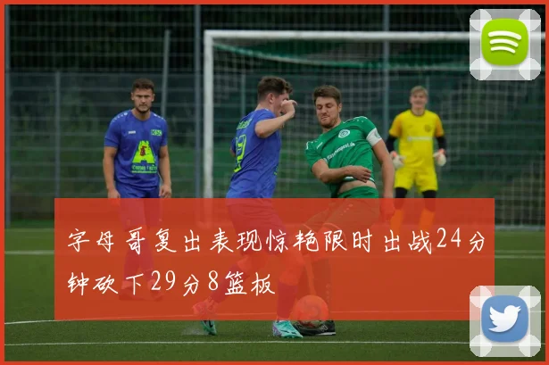 字母哥复出表现惊艳限时出战24分钟砍下29分8篮板