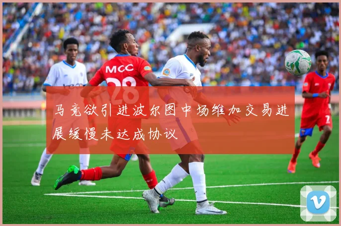 马竞欲引进波尔图中场维加交易进展缓慢未达成协议