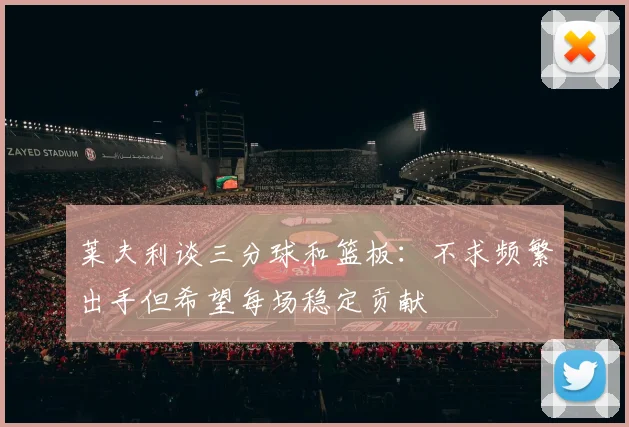 莱夫利谈三分球和篮板：不求频繁出手但希望每场稳定贡献