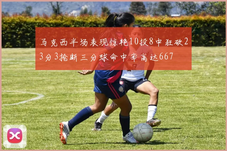 马克西半场表现惊艳10投8中狂砍23分3抢断三分球命中率高达667