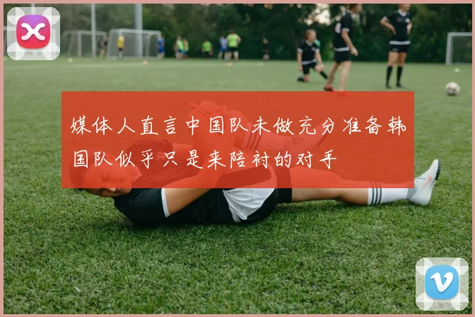 媒体人直言中国队未做充分准备韩国队似乎只是来陪衬的对手