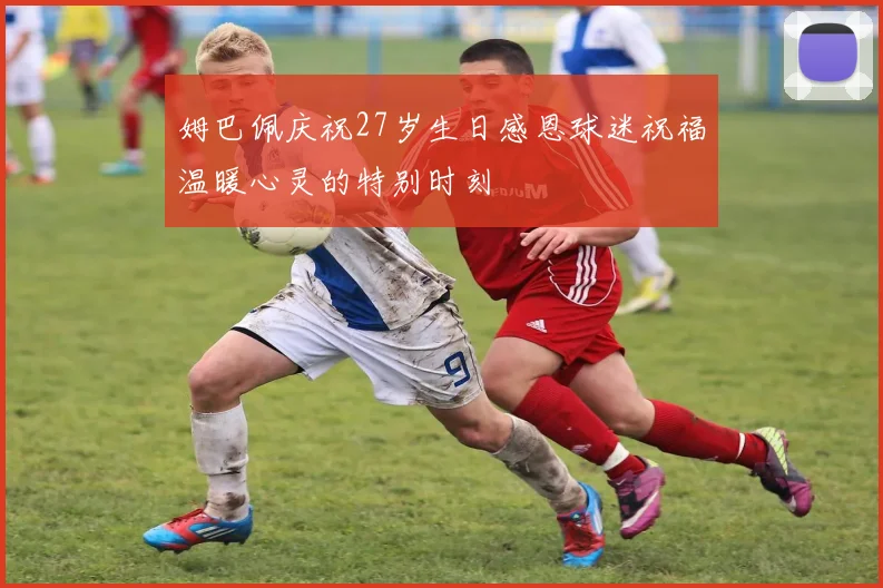 姆巴佩庆祝27岁生日感恩球迷祝福温暖心灵的特别时刻