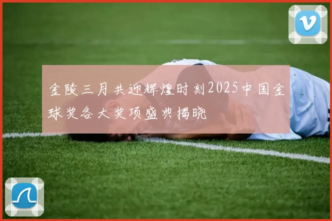 金陵三月共迎辉煌时刻2025中国金球奖各大奖项盛典揭晓