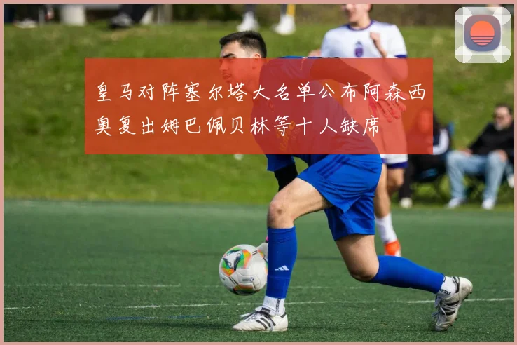 皇马对阵塞尔塔大名单公布阿森西奥复出姆巴佩贝林等十人缺席