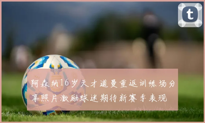 阿森纳16岁天才道曼重返训练场分享照片激励球迷期待新赛季表现