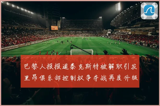 巴黎人报报道泰克斯特被解职引发里昂俱乐部控制权争夺战再度升级