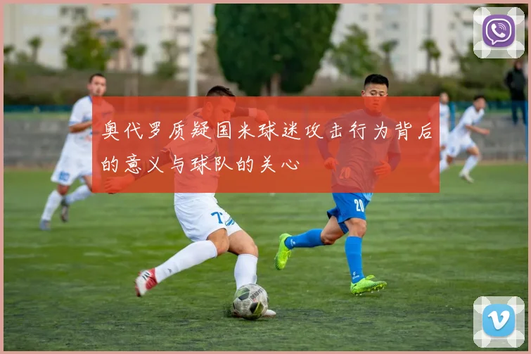 奥代罗质疑国米球迷攻击行为背后的意义与球队的关心