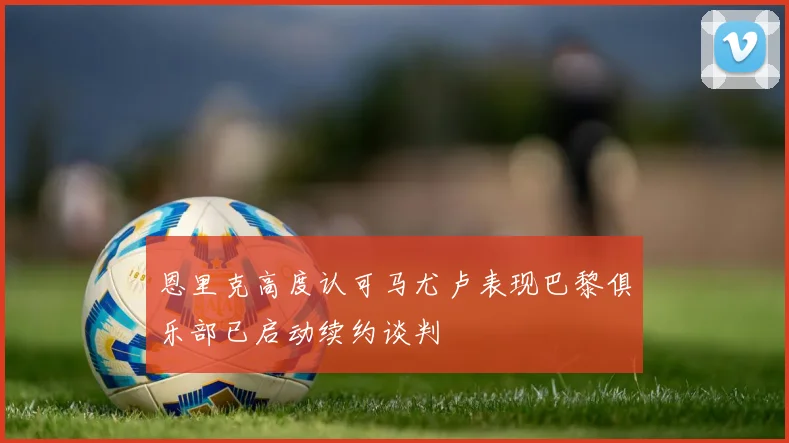 恩里克高度认可马尤卢表现巴黎俱乐部已启动续约谈判