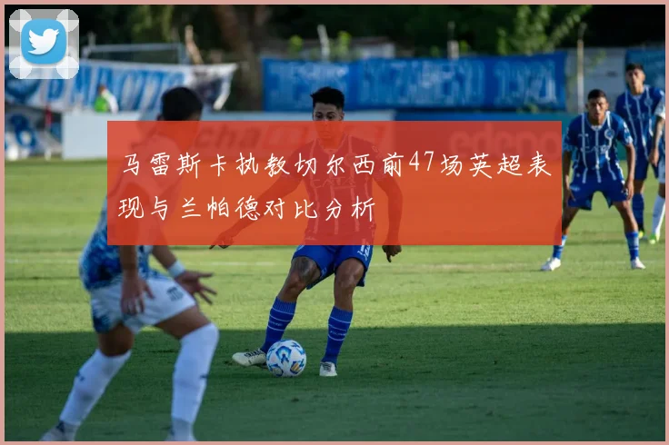马雷斯卡执教切尔西前47场英超表现与兰帕德对比分析
