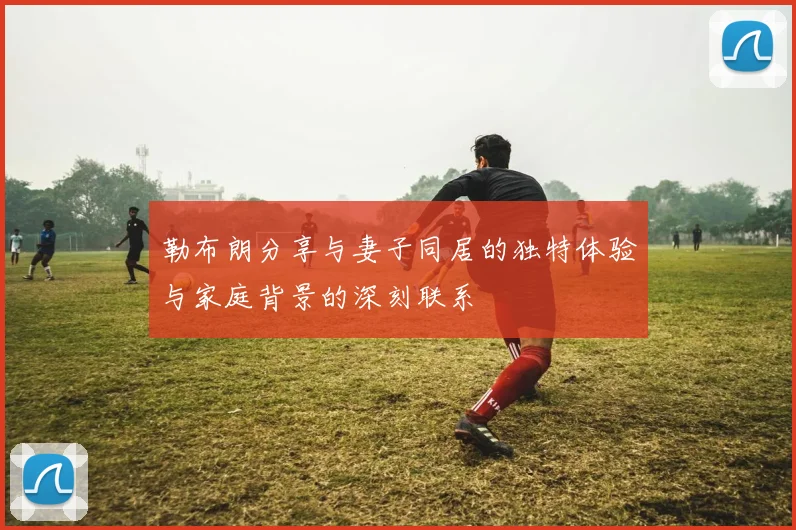 勒布朗分享与妻子同居的独特体验与家庭背景的深刻联系