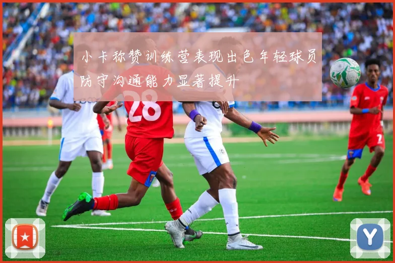 小卡称赞训练营表现出色年轻球员防守沟通能力显著提升