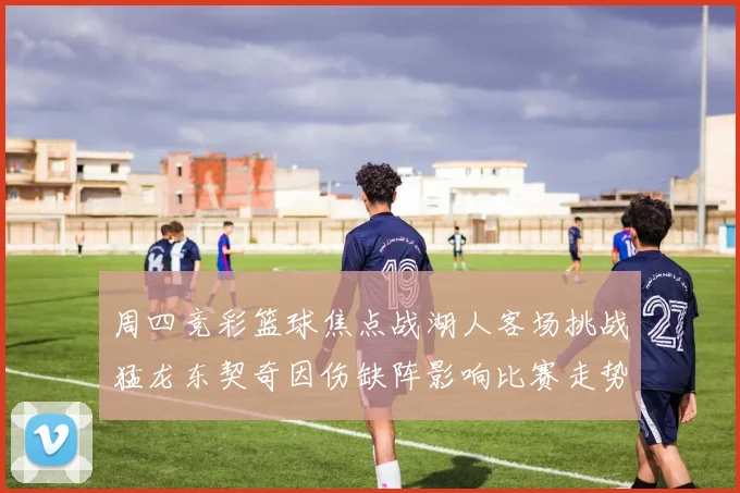 周四竞彩篮球焦点战湖人客场挑战猛龙东契奇因伤缺阵影响比赛走势