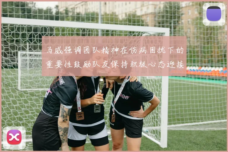 马威强调团队精神在伤病困扰下的重要性鼓励队友保持积极心态迎接挑战
