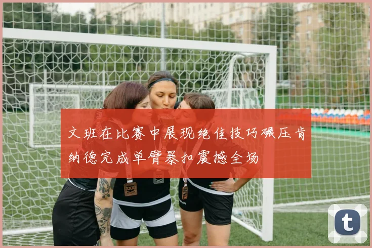 文班在比赛中展现绝佳技巧碾压肯纳德完成单臂暴扣震撼全场