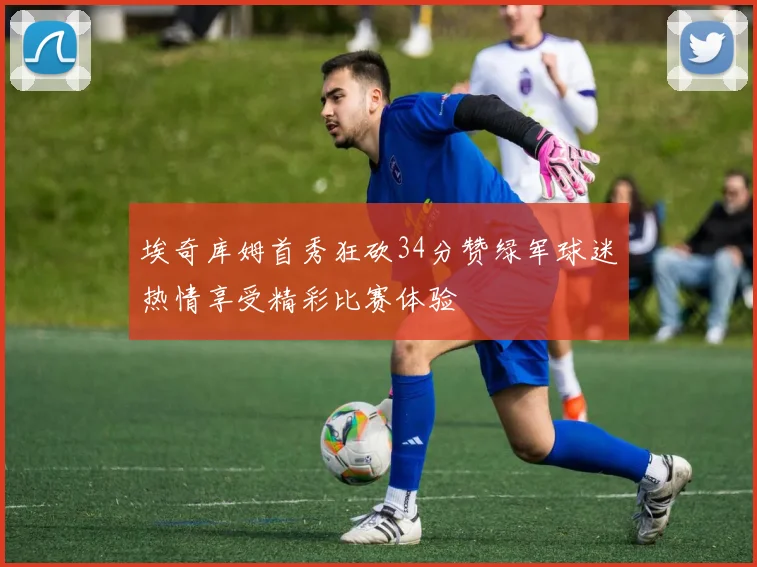 埃奇库姆首秀狂砍34分赞绿军球迷热情享受精彩比赛体验