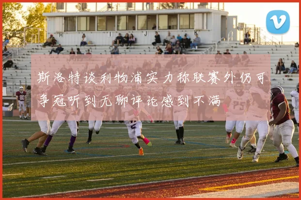 斯洛特谈利物浦实力称联赛外仍可争冠听到无聊评论感到不满