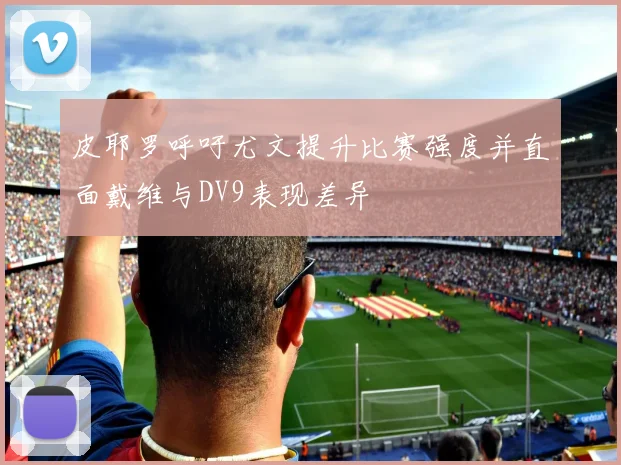 皮耶罗呼吁尤文提升比赛强度并直面戴维与DV9表现差异