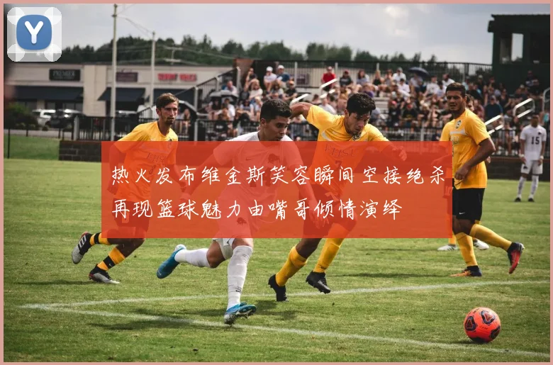 热火发布维金斯笑容瞬间空接绝杀再现篮球魅力由嘴哥倾情演绎