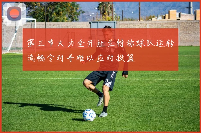 第三节火力全开杜兰特称球队运转流畅令对手难以应对投篮
