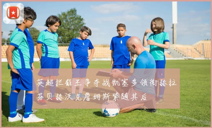 英超拦截王争夺战凯塞多领衔赫拉芬贝赫沃克詹姆斯紧随其后