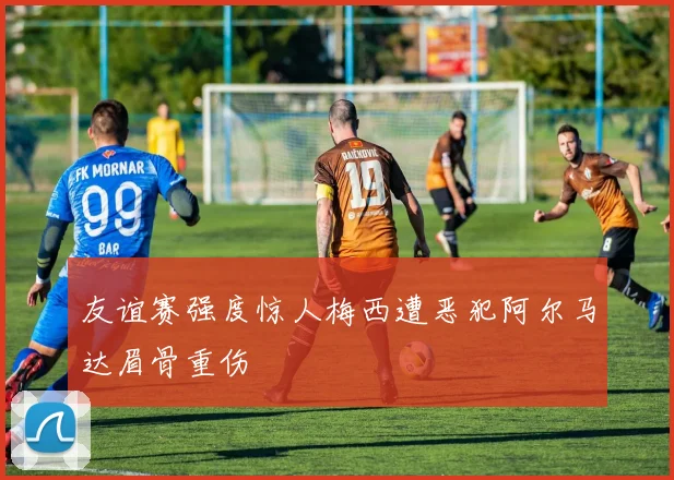 友谊赛强度惊人梅西遭恶犯阿尔马达眉骨重伤