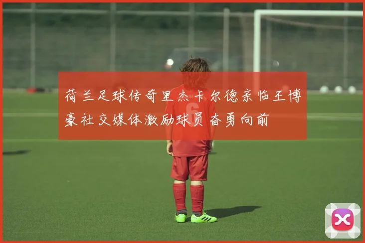 荷兰足球传奇里杰卡尔德亲临王博豪社交媒体激励球员奋勇向前